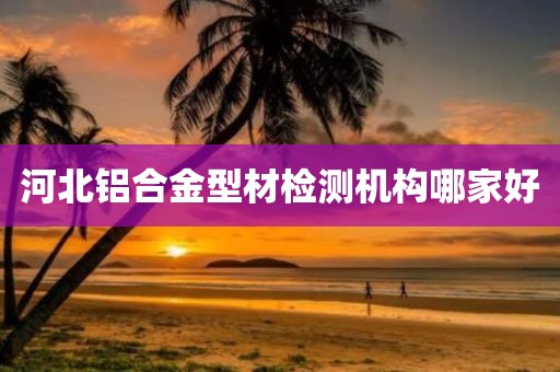 河北铝合金型材检测机构哪家好