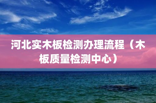 河北实木板检测办理流程（木板质量检测中心）