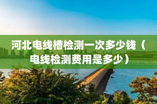 河北电线槽检测一次多少钱（电线检测费用是多少）