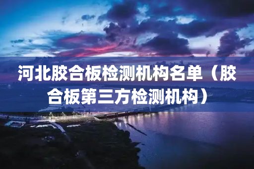 河北胶合板检测机构名单（胶合板第三方检测机构）