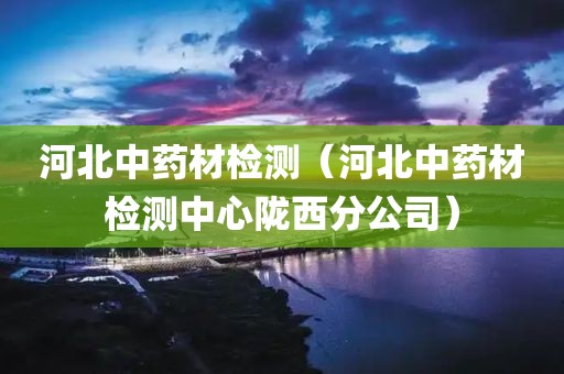 河北中药材检测（河北中药材检测中心陇西分公司）